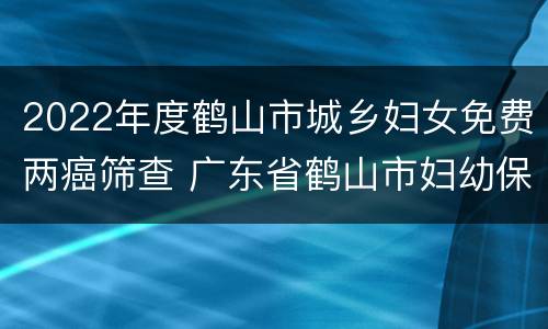 2022年度鹤山市城乡妇女免费两癌筛查 广东省鹤山市妇幼保健院