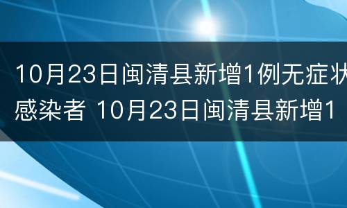 10月23日闽清县新增1例无症状感染者 10月23日闽清县新增1例无症状感染者病例
