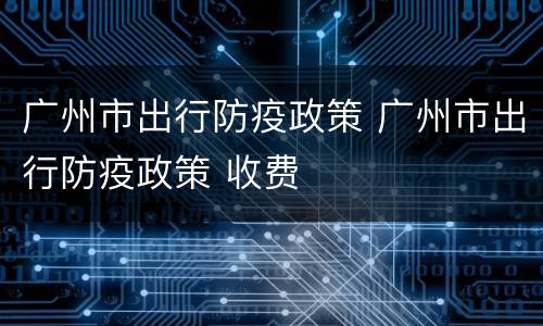 广州市出行防疫政策 广州市出行防疫政策 收费