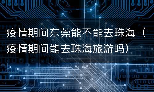 疫情期间东莞能不能去珠海（疫情期间能去珠海旅游吗）
