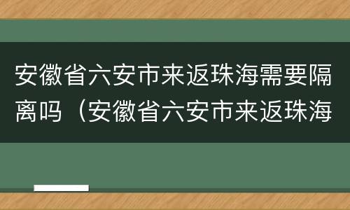 安徽省六安市来返珠海需要隔离吗（安徽省六安市来返珠海需要隔离吗今天）
