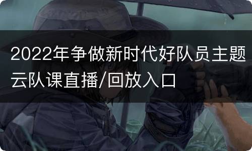 2022年争做新时代好队员主题云队课直播/回放入口