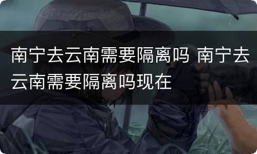 南宁去云南需要隔离吗 南宁去云南需要隔离吗现在