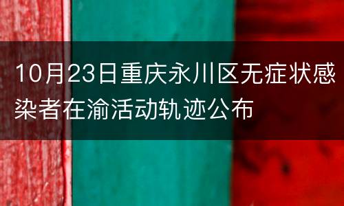 10月23日重庆永川区无症状感染者在渝活动轨迹公布
