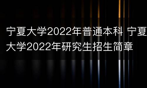 宁夏大学2022年普通本科 宁夏大学2022年研究生招生简章