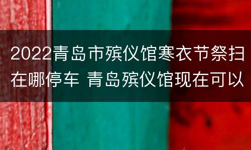 2022青岛市殡仪馆寒衣节祭扫在哪停车 青岛殡仪馆现在可以祭祀吗