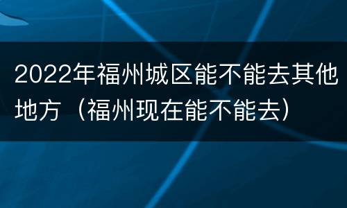 2022年福州城区能不能去其他地方（福州现在能不能去）