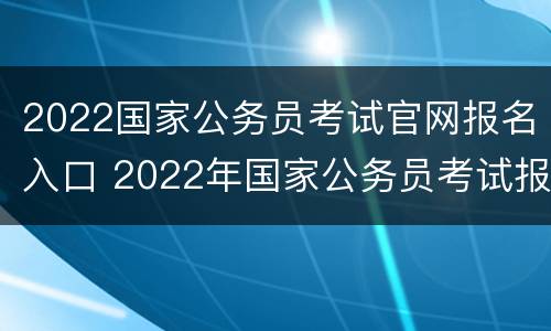 2022国家公务员考试官网报名入口 2022年国家公务员考试报名入口官网