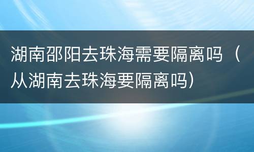 湖南邵阳去珠海需要隔离吗（从湖南去珠海要隔离吗）