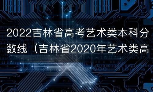 2022吉林省高考艺术类本科分数线（吉林省2020年艺术类高考分数线）