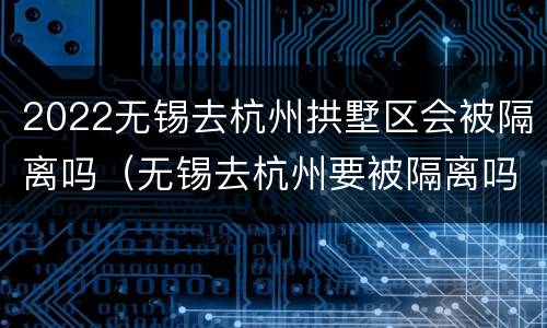 2022无锡去杭州拱墅区会被隔离吗（无锡去杭州要被隔离吗）