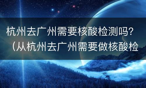 杭州去广州需要核酸检测吗？（从杭州去广州需要做核酸检测吗）