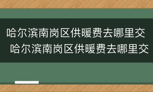 哈尔滨南岗区供暖费去哪里交 哈尔滨南岗区供暖费去哪里交的