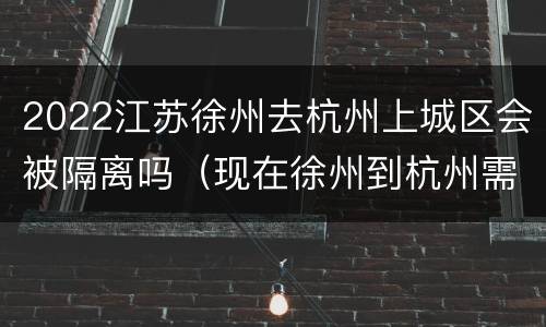 2022江苏徐州去杭州上城区会被隔离吗（现在徐州到杭州需要哪些证明）