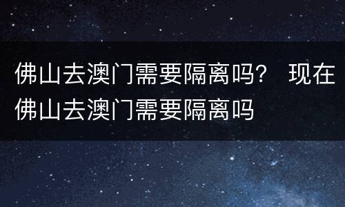 佛山去澳门需要隔离吗？ 现在佛山去澳门需要隔离吗