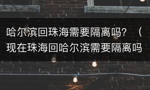 哈尔滨回珠海需要隔离吗？（现在珠海回哈尔滨需要隔离吗）