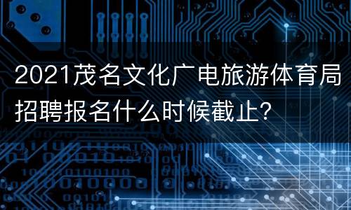 2021茂名文化广电旅游体育局招聘报名什么时候截止？