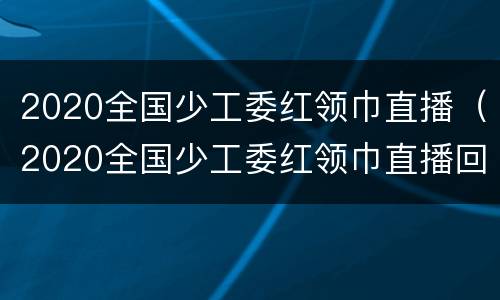 2020全国少工委红领巾直播（2020全国少工委红领巾直播回放）