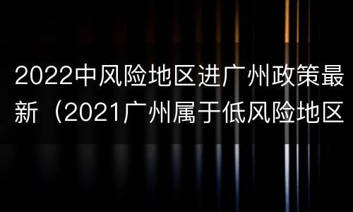 2022中风险地区进广州政策最新（2021广州属于低风险地区吗）