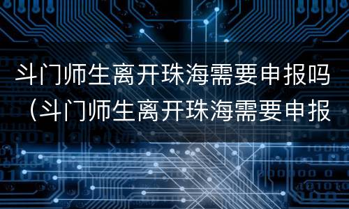斗门师生离开珠海需要申报吗（斗门师生离开珠海需要申报吗现在）