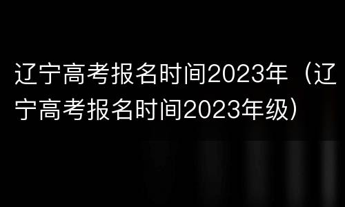 辽宁高考报名时间2023年（辽宁高考报名时间2023年级）