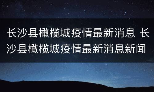 长沙县橄榄城疫情最新消息 长沙县橄榄城疫情最新消息新闻