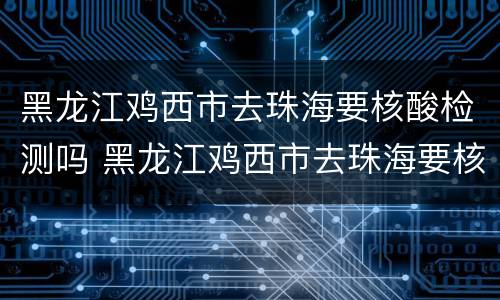 黑龙江鸡西市去珠海要核酸检测吗 黑龙江鸡西市去珠海要核酸检测吗最新