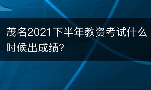 茂名2021下半年教资考试什么时候出成绩？