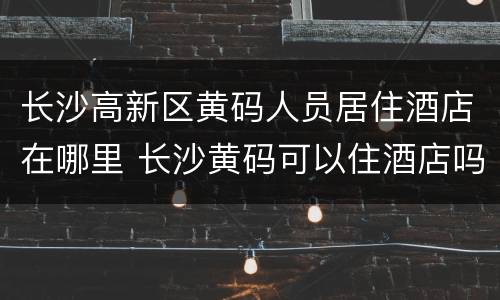 长沙高新区黄码人员居住酒店在哪里 长沙黄码可以住酒店吗