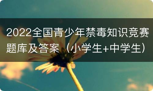 2022全国青少年禁毒知识竞赛题库及答案（小学生+中学生）