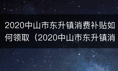 2020中山市东升镇消费补贴如何领取（2020中山市东升镇消费补贴如何领取的）