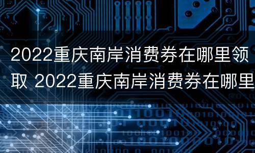 2022重庆南岸消费券在哪里领取 2022重庆南岸消费券在哪里领取呀