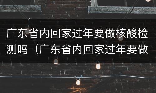 广东省内回家过年要做核酸检测吗（广东省内回家过年要做核酸检测吗茂名本地宝）