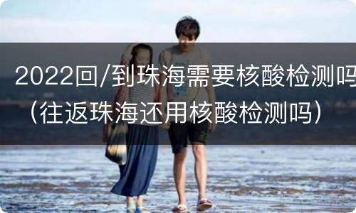 2022回/到珠海需要核酸检测吗（往返珠海还用核酸检测吗）