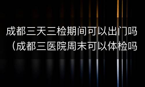 成都三天三检期间可以出门吗（成都三医院周末可以体检吗）