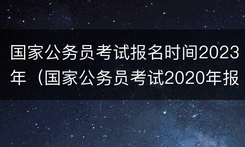 国家公务员考试报名时间2023年（国家公务员考试2020年报名时间）