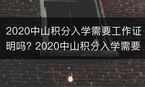 2020中山积分入学需要工作证明吗? 2020中山积分入学需要工作证明吗请问