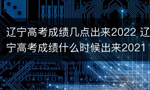 辽宁高考成绩几点出来2022 辽宁高考成绩什么时候出来2021辽宁