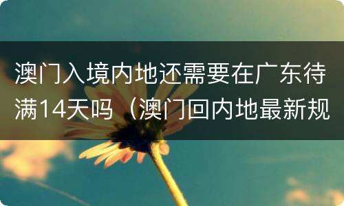 澳门入境内地还需要在广东待满14天吗（澳门回内地最新规定还要在广东待14天吗）