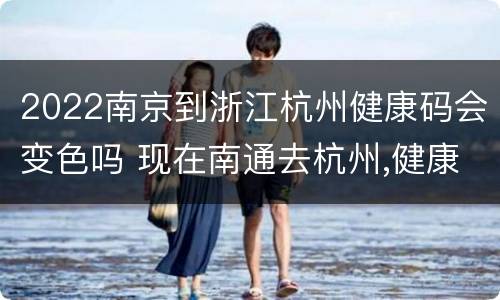 2022南京到浙江杭州健康码会变色吗 现在南通去杭州,健康码会变色吗