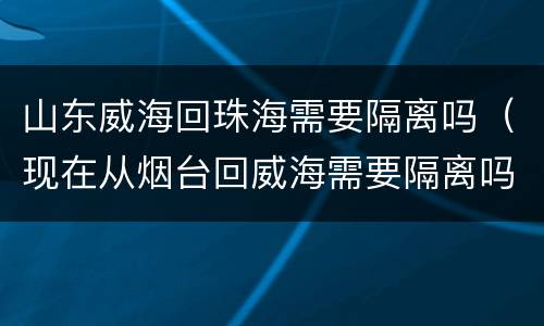 山东威海回珠海需要隔离吗（现在从烟台回威海需要隔离吗?）