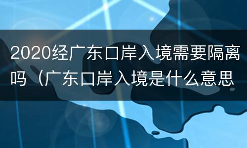 2020经广东口岸入境需要隔离吗（广东口岸入境是什么意思）