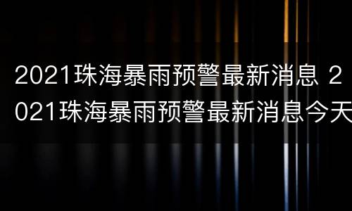 2021珠海暴雨预警最新消息 2021珠海暴雨预警最新消息今天