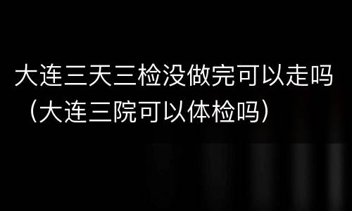 大连三天三检没做完可以走吗（大连三院可以体检吗）