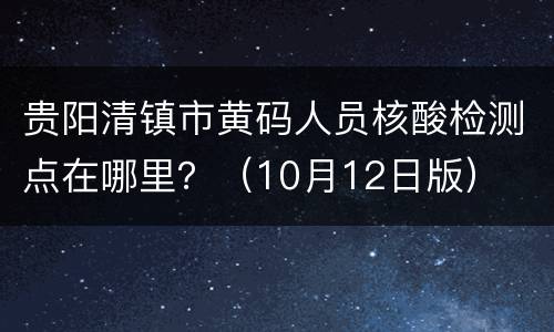贵阳清镇市黄码人员核酸检测点在哪里？（10月12日版）