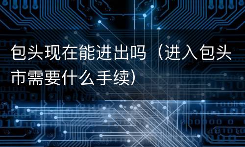 包头现在能进出吗（进入包头市需要什么手续）