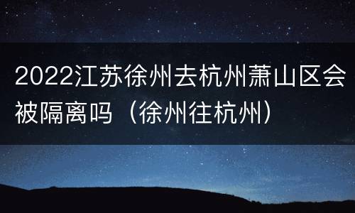 2022江苏徐州去杭州萧山区会被隔离吗（徐州往杭州）