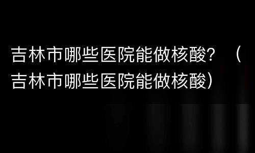 吉林市哪些医院能做核酸？（吉林市哪些医院能做核酸）