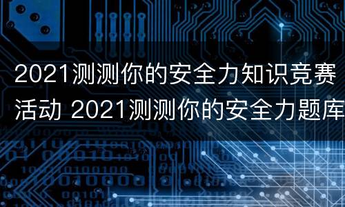 2021测测你的安全力知识竞赛活动 2021测测你的安全力题库