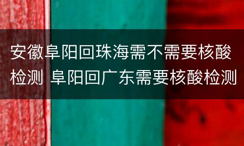 安徽阜阳回珠海需不需要核酸检测 阜阳回广东需要核酸检测吗